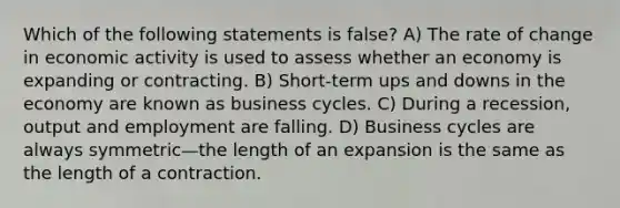 Which of the following statements is false? A) The rate of change in economic activity is used to assess whether an economy is expanding or contracting. B) Short-term ups and downs in the economy are known as business cycles. C) During a recession, output and employment are falling. D) Business cycles are always symmetric—the length of an expansion is the same as the length of a contraction.