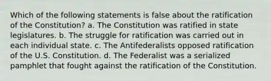 Which of the following statements is false about the ratification of the Constitution? a. The Constitution was ratified in state legislatures. b. The struggle for ratification was carried out in each individual state. c. The Antifederalists opposed ratification of the U.S. Constitution. d. The Federalist was a serialized pamphlet that fought against the ratification of the Constitution.