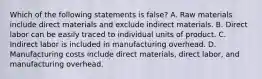 Which of the following statements is false? A. Raw materials include direct materials and exclude indirect materials. B. Direct labor can be easily traced to individual units of product. C. Indirect labor is included in manufacturing overhead. D. Manufacturing costs include direct materials, direct labor, and manufacturing overhead.