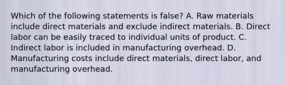 Which of the following statements is false? A. Raw materials include direct materials and exclude indirect materials. B. Direct labor can be easily traced to individual units of product. C. Indirect labor is included in manufacturing overhead. D. Manufacturing costs include direct materials, direct labor, and manufacturing overhead.