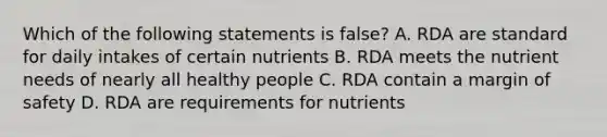 Which of the following statements is false? A. RDA are standard for daily intakes of certain nutrients B. RDA meets the nutrient needs of nearly all healthy people C. RDA contain a margin of safety D. RDA are requirements for nutrients