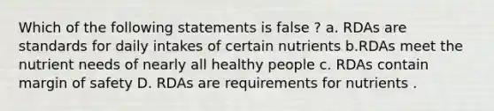 Which of the following statements is false ? a. RDAs are standards for daily intakes of certain nutrients b.RDAs meet the nutrient needs of nearly all healthy people c. RDAs contain margin of safety D. RDAs are requirements for nutrients .