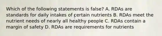 Which of the following statements is false? A. RDAs are standards for daily intakes of certain nutrients B. RDAs meet the nutrient needs of nearly all healthy people C. RDAs contain a margin of safety D. RDAs are requirements for nutrients