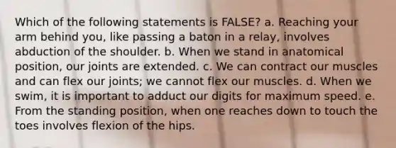 Which of the following statements is FALSE? a. Reaching your arm behind you, like passing a baton in a relay, involves abduction of the shoulder. b. When we stand in anatomical position, our joints are extended. c. We can contract our muscles and can flex our joints; we cannot flex our muscles. d. When we swim, it is important to adduct our digits for maximum speed. e. From the standing position, when one reaches down to touch the toes involves flexion of the hips.