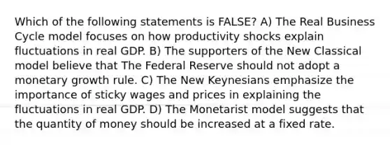 Which of the following statements is FALSE? A) The Real Business Cycle model focuses on how productivity shocks explain fluctuations in real GDP. B) The supporters of the New Classical model believe that The Federal Reserve should not adopt a monetary growth rule. C) The New Keynesians emphasize the importance of sticky wages and prices in explaining the fluctuations in real GDP. D) The Monetarist model suggests that the quantity of money should be increased at a fixed rate.