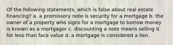 Of the following statements, which is false about real estate financing? a. a promissory note is security for a mortgage b. the owner of a property who signs for a mortgage to borrow money is known as a mortgagor c. discounting a note means selling it for less than face value d. a mortgage is considered a lien.