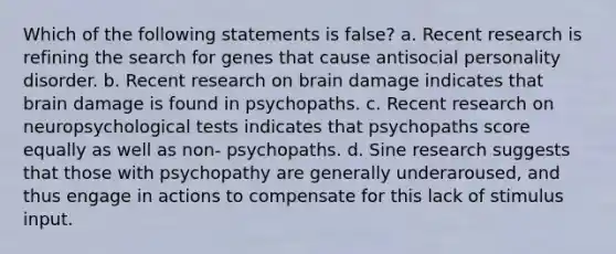 Which of the following statements is false? a. Recent research is refining the search for genes that cause antisocial personality disorder. b. Recent research on brain damage indicates that brain damage is found in psychopaths. c. Recent research on neuropsychological tests indicates that psychopaths score equally as well as non- psychopaths. d. Sine research suggests that those with psychopathy are generally underaroused, and thus engage in actions to compensate for this lack of stimulus input.