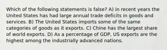 Which of the following statements is false? A) in recent years the United States has had large annual trade deficits in goods and services. B) The United States imports some of the same categories of goods as it exports. C) Chine has the largest share of world exports. D) As a percentage of GDP, US exports are the highest among the industrially advanced nations.