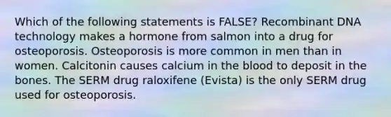 Which of the following statements is FALSE? Recombinant DNA technology makes a hormone from salmon into a drug for osteoporosis. Osteoporosis is more common in men than in women. Calcitonin causes calcium in the blood to deposit in the bones. The SERM drug raloxifene (Evista) is the only SERM drug used for osteoporosis.