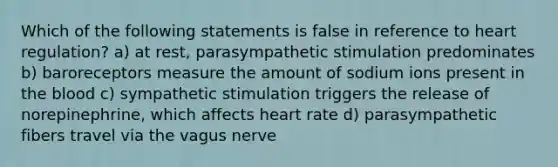 Which of the following statements is false in reference to heart regulation? a) at rest, parasympathetic stimulation predominates b) baroreceptors measure the amount of sodium ions present in the blood c) sympathetic stimulation triggers the release of norepinephrine, which affects heart rate d) parasympathetic fibers travel via the vagus nerve