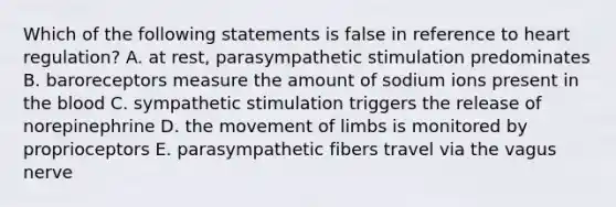 Which of the following statements is false in reference to heart regulation? A. at rest, parasympathetic stimulation predominates B. baroreceptors measure the amount of sodium ions present in the blood C. sympathetic stimulation triggers the release of norepinephrine D. the movement of limbs is monitored by proprioceptors E. parasympathetic fibers travel via the vagus nerve