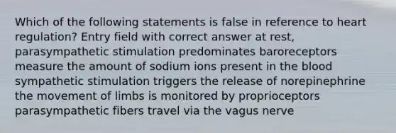 Which of the following statements is false in reference to heart regulation? Entry field with correct answer at rest, parasympathetic stimulation predominates baroreceptors measure the amount of sodium ions present in the blood sympathetic stimulation triggers the release of norepinephrine the movement of limbs is monitored by proprioceptors parasympathetic fibers travel via the vagus nerve