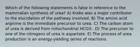 Which of the following statements is false in reference to the mammalian synthesis of urea? A) Krebs was a major contributor to the elucidation of the pathway involved. B) The amino acid arginine is the immediate precursor to urea. C) The carbon atom of urea is derived from mitochondrial HCO3-. D) The precursor to one of the nitrogens of urea is aspartate. E) The process of urea production is an energy-yielding series of reactions.