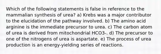 Which of the following statements is false in reference to the mammalian synthesis of urea? a) Krebs was a major contributor to the elucidation of the pathway involved. b) The amino acid arginine is the immediate precursor to urea. c) The carbon atom of urea is derived from mitochondrial HCO3-. d) The precursor to one of the nitrogens of urea is aspartate. e) The process of urea production is an energy-yielding series of reactions.