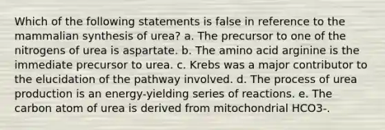 Which of the following statements is false in reference to the mammalian synthesis of urea? a. The precursor to one of the nitrogens of urea is aspartate. b. The amino acid arginine is the immediate precursor to urea. c. Krebs was a major contributor to the elucidation of the pathway involved. d. The process of urea production is an energy-yielding series of reactions. e. The carbon atom of urea is derived from mitochondrial HCO3-.