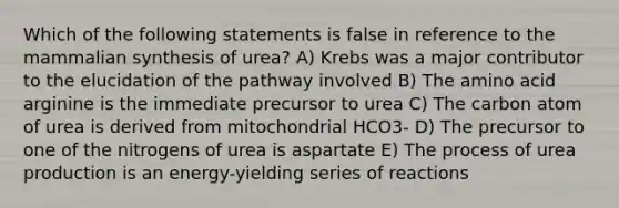 Which of the following statements is false in reference to the mammalian synthesis of urea? A) Krebs was a major contributor to the elucidation of the pathway involved B) The amino acid arginine is the immediate precursor to urea C) The carbon atom of urea is derived from mitochondrial HCO3- D) The precursor to one of the nitrogens of urea is aspartate E) The process of urea production is an energy-yielding series of reactions