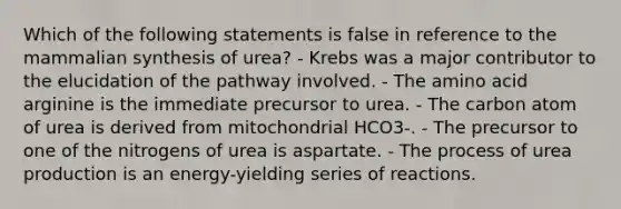 Which of the following statements is false in reference to the mammalian synthesis of urea? - Krebs was a major contributor to the elucidation of the pathway involved. - The amino acid arginine is the immediate precursor to urea. - The carbon atom of urea is derived from mitochondrial HCO3-. - The precursor to one of the nitrogens of urea is aspartate. - The process of urea production is an energy-yielding series of reactions.