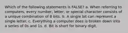 Which of the following statements is FALSE? a. When referring to computers, every number, letter, or special character consists of a unique combination of 8 bits. b. A single bit can represent a single letter. c. Everything a computer does is broken down into a series of 0s and 1s. d. Bit is short for binary digit.