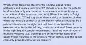 Which of the following statements is FALSE about reflex pathways and muscle movement? Choose one. a) In the patellar tendon reflex only one synapse is necessary in order to signal contraction of the extensor muscle b) Afferent activity in Golgi tendon organs (GTOs) is greater than activity in muscle spindles when that muscle contracts c) The flexion reflex stimulated by a painful stimulus to the right foot will lead to contraction of extensor muscles in the left leg, and contraction of flexor muscle in the right leg d) Complex movements requiring coordination of multiple muscles (e.g. walking) are entirely under control of upper motor neurons in the primary motor cortex, and the spinal cord only provides basic reflex circuitry