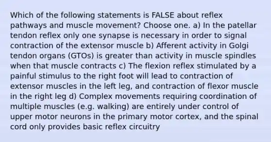 Which of the following statements is FALSE about reflex pathways and muscle movement? Choose one. a) In the patellar tendon reflex only one synapse is necessary in order to signal contraction of the extensor muscle b) Afferent activity in Golgi tendon organs (GTOs) is greater than activity in muscle spindles when that muscle contracts c) The flexion reflex stimulated by a painful stimulus to the right foot will lead to contraction of extensor muscles in the left leg, and contraction of flexor muscle in the right leg d) Complex movements requiring coordination of multiple muscles (e.g. walking) are entirely under control of upper motor neurons in the primary motor cortex, and the spinal cord only provides basic reflex circuitry