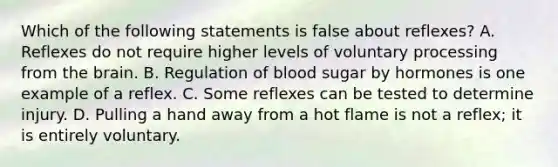 Which of the following statements is false about reflexes? A. Reflexes do not require higher levels of voluntary processing from the brain. B. Regulation of blood sugar by hormones is one example of a reflex. C. Some reflexes can be tested to determine injury. D. Pulling a hand away from a hot flame is not a reflex; it is entirely voluntary.