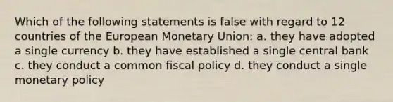 Which of the following statements is false with regard to 12 countries of the European Monetary Union: a. they have adopted a single currency b. they have established a single central bank c. they conduct a common fiscal policy d. they conduct a single monetary policy