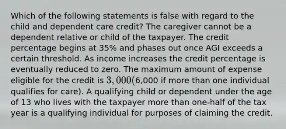 Which of the following statements is false with regard to the child and dependent care credit? The caregiver cannot be a dependent relative or child of the taxpayer. The credit percentage begins at 35% and phases out once AGI exceeds a certain threshold. As income increases the credit percentage is eventually reduced to zero. The maximum amount of expense eligible for the credit is 3,000 (6,000 if more than one individual qualifies for care). A qualifying child or dependent under the age of 13 who lives with the taxpayer more than one-half of the tax year is a qualifying individual for purposes of claiming the credit.