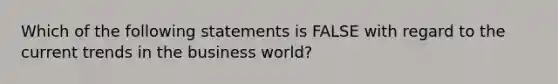 Which of the following statements is FALSE with regard to the current trends in the business world?