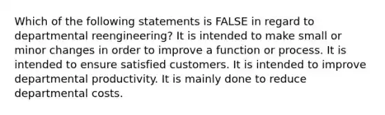 Which of the following statements is FALSE in regard to departmental reengineering? It is intended to make small or minor changes in order to improve a function or process. It is intended to ensure satisfied customers. It is intended to improve departmental productivity. It is mainly done to reduce departmental costs.