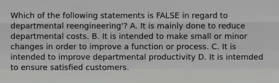 Which of the following statements is FALSE in regard to departmental reengineering'? A. It is mainly done to reduce departmental costs. B. It is intended to make small or minor changes in order to improve a function or process. C. It is intended to improve departmental productivity D. It is intemded to ensure satisfied customers.