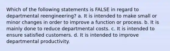 Which of the following statements is FALSE in regard to departmental reengineering? a. It is intended to make small or minor changes in order to improve a function or process. b. It is mainly done to reduce departmental costs. c. It is intended to ensure satisfied customers. d. It is intended to improve departmental productivity.