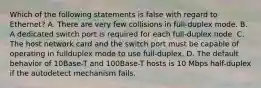 Which of the following statements is false with regard to Ethernet? A. There are very few collisions in full-duplex mode. B. A dedicated switch port is required for each full-duplex node. C. The host network card and the switch port must be capable of operating in fullduplex mode to use full-duplex. D. The default behavior of 10Base-T and 100Base-T hosts is 10 Mbps half-duplex if the autodetect mechanism fails.