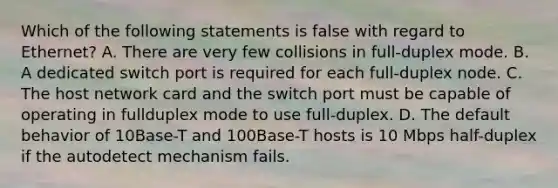 Which of the following statements is false with regard to Ethernet? A. There are very few collisions in full-duplex mode. B. A dedicated switch port is required for each full-duplex node. C. The host network card and the switch port must be capable of operating in fullduplex mode to use full-duplex. D. The default behavior of 10Base-T and 100Base-T hosts is 10 Mbps half-duplex if the autodetect mechanism fails.