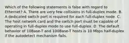 Which of the following statements is false with regard to Ethernet? A. There are very few collisions in full-duplex mode. B. A dedicated switch port is required for each full-duplex node. C. The host network card and the switch port must be capable of operating in full-duplex mode to use full-duplex. D. The default behavior of 10Base-T and 100Base-T hosts is 10 Mbps half-duplex if the autodetect mechanism fails.