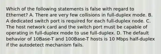 Which of the following statements is false with regard to Ethernet? A. There are very few collisions in full-duplex mode. B. A dedicated switch port is required for each full-duplex node. C. The host network card and the switch port must be capable of operating in full-duplex mode to use full-duplex. D. The default behavior of 10Base-T and 100Base-T hosts is 10 Mbps half-duplex if the autodetect mechanism fails.