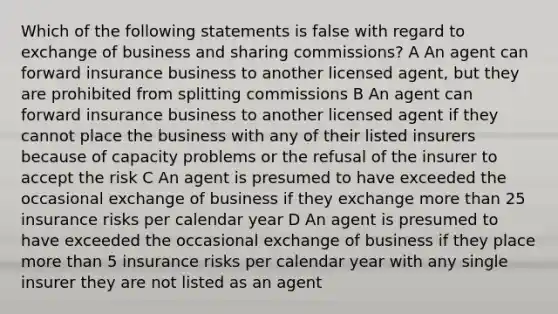 Which of the following statements is false with regard to exchange of business and sharing commissions? A An agent can forward insurance business to another licensed agent, but they are prohibited from splitting commissions B An agent can forward insurance business to another licensed agent if they cannot place the business with any of their listed insurers because of capacity problems or the refusal of the insurer to accept the risk C An agent is presumed to have exceeded the occasional exchange of business if they exchange more than 25 insurance risks per calendar year D An agent is presumed to have exceeded the occasional exchange of business if they place more than 5 insurance risks per calendar year with any single insurer they are not listed as an agent