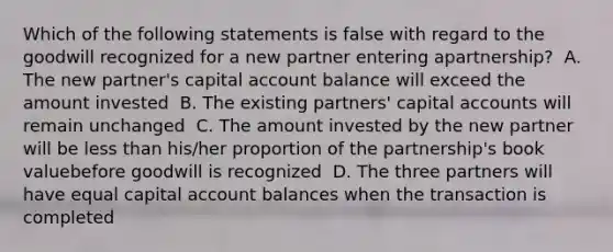 Which of the following statements is false with regard to the goodwill recognized for a new partner entering apartnership? ﻿ A. The new partner's capital account balance will exceed the amount invested ﻿ B. The existing partners' capital accounts will remain unchanged ﻿ C. The amount invested by the new partner will be less than his/her proportion of the partnership's book valuebefore goodwill is recognized ﻿ D. The three partners will have equal capital account balances when the transaction is completed