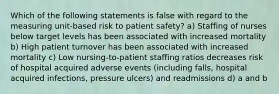 Which of the following statements is false with regard to the measuring unit‐based risk to patient safety? a) Staffing of nurses below target levels has been associated with increased mortality b) High patient turnover has been associated with increased mortality c) Low nursing‐to‐patient staffing ratios decreases risk of hospital acquired adverse events (including falls, hospital acquired infections, pressure ulcers) and readmissions d) a and b