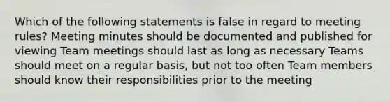 Which of the following statements is false in regard to meeting rules? Meeting minutes should be documented and published for viewing Team meetings should last as long as necessary Teams should meet on a regular basis, but not too often Team members should know their responsibilities prior to the meeting