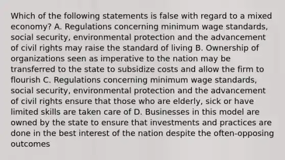 Which of the following statements is false with regard to a mixed economy? A. Regulations concerning minimum wage standards, social security, environmental protection and the advancement of civil rights may raise the standard of living B. Ownership of organizations seen as imperative to the nation may be transferred to the state to subsidize costs and allow the firm to flourish C. Regulations concerning minimum wage standards, social security, environmental protection and the advancement of civil rights ensure that those who are elderly, sick or have limited skills are taken care of D. Businesses in this model are owned by the state to ensure that investments and practices are done in the best interest of the nation despite the often-opposing outcomes