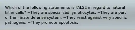 Which of the following statements is FALSE in regard to natural killer cells? ~They are specialized lymphocytes. ~They are part of the innate defense system. ~They react against very specific pathogens. ~They promote apoptosis.