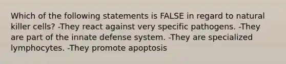 Which of the following statements is FALSE in regard to natural killer cells? -They react against very specific pathogens. -They are part of the innate defense system. -They are specialized lymphocytes. -They promote apoptosis