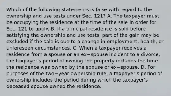 Which of the following statements is false with regard to the ownership and use tests under Sec.​ 121? A. The taxpayer must be occupying the residence at the time of the sale in order for Sec. 121 to apply. B. If a principal residence is sold before satisfying the ownership and use​ tests, part of the gain may be excluded if the sale is due to a change in​ employment, health, or unforeseen circumstances. C. When a taxpayer receives a residence from a spouse or an ex−spouse incident to a​ divorce, the​ taxpayer's period of owning the property includes the time the residence was owned by the spouse or ex−spouse. D. For purposes of the two−year ownership​ rule, a​ taxpayer's period of ownership includes the period during which the​ taxpayer's deceased spouse owned the residence.