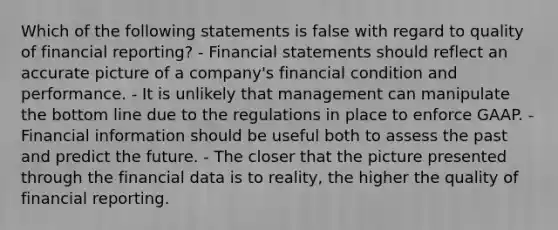 Which of the following statements is false with regard to quality of financial reporting? - Financial statements should reflect an accurate picture of a company's financial condition and performance. - It is unlikely that management can manipulate the bottom line due to the regulations in place to enforce GAAP. - Financial information should be useful both to assess the past and predict the future. - The closer that the picture presented through the financial data is to reality, the higher the quality of financial reporting.