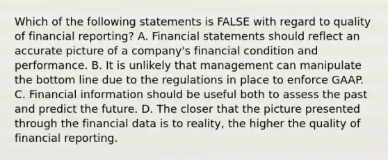 Which of the following statements is FALSE with regard to quality of financial reporting? A. Financial statements should reflect an accurate picture of a company's financial condition and performance. B. It is unlikely that management can manipulate the bottom line due to the regulations in place to enforce GAAP. C. Financial information should be useful both to assess the past and predict the future. D. The closer that the picture presented through the financial data is to reality, the higher the quality of financial reporting.