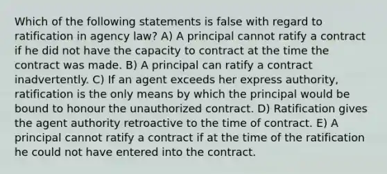 Which of the following statements is false with regard to ratification in agency law? A) A principal cannot ratify a contract if he did not have the capacity to contract at the time the contract was made. B) A principal can ratify a contract inadvertently. C) If an agent exceeds her express authority, ratification is the only means by which the principal would be bound to honour the unauthorized contract. D) Ratification gives the agent authority retroactive to the time of contract. E) A principal cannot ratify a contract if at the time of the ratification he could not have entered into the contract.