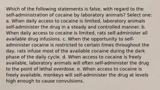 Which of the following statements is false, with regard to the self-administration of cocaine by laboratory animals? Select one: a. When daily access to cocaine is limited, laboratory animals self-administer the drug in a steady and controlled manner. b. When daily access to cocaine is limited, rats self-administer all available drug infusions. c. When the opportunity to self-administer cocaine is restricted to certain times throughout the day, rats infuse most of the available cocaine during the dark phase of the daily cycle. d. When access to cocaine is freely available, laboratory animals will often self-administer the drug to the point of lethal overdose. e. When access to cocaine is freely available, monkeys will self-administer the drug at levels high enough to cause convulsions.