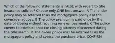 Which of the following statements is FALSE with regard to title insurance policies? Choose only ONE best answer. A The lender policy may be referred to as the mortgagee's policy and the coverage reduces. B The policy premium is paid once by the date of closing without requiring renewal payments. C The policy covers title defects that the closing attorney discovered during the title search. D The owner policy may be referred to as the mortgagor's policy and covers the purchase price. CONFIRM