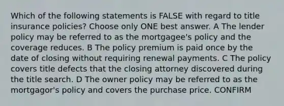 Which of the following statements is FALSE with regard to title insurance policies? Choose only ONE best answer. A The lender policy may be referred to as the mortgagee's policy and the coverage reduces. B The policy premium is paid once by the date of closing without requiring renewal payments. C The policy covers title defects that the closing attorney discovered during the title search. D The owner policy may be referred to as the mortgagor's policy and covers the purchase price. CONFIRM