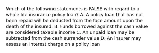 Which of the following statements is FALSE with regard to a whole life insurance policy loan? A. A policy loan that has not been repaid will be deducted from the face amount upon the death of the insured. B. Funds borrowed against the cash value are considered taxable income C. An unpaid loan may be subtracted from the cash surrender value D. An insurer may assess an interest charge on a policy loan